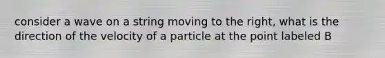 consider a wave on a string moving to the right, what is the direction of the velocity of a particle at the point labeled B