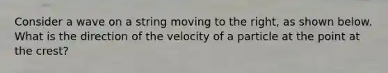 Consider a wave on a string moving to the right, as shown below. What is the direction of the velocity of a particle at the point at the crest?