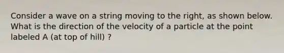 Consider a wave on a string moving to the right, as shown below. What is the direction of the velocity of a particle at the point labeled A (at top of hill) ?