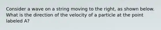 Consider a wave on a string moving to the right, as shown below. What is the direction of the velocity of a particle at the point labeled A?