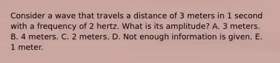 Consider a wave that travels a distance of 3 meters in 1 second with a frequency of 2 hertz. What is its amplitude? A. 3 meters. B. 4 meters. C. 2 meters. D. Not enough information is given. E. 1 meter.