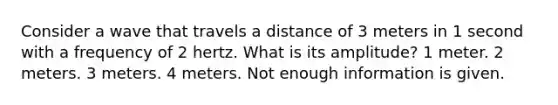 Consider a wave that travels a distance of 3 meters in 1 second with a frequency of 2 hertz. What is its amplitude? 1 meter. 2 meters. 3 meters. 4 meters. Not enough information is given.