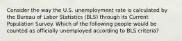 Consider the way the U.S. unemployment rate is calculated by the Bureau of Labor Statistics (BLS) through its Current Population Survey. Which of the following people would be counted as officially unemployed according to BLS criteria?