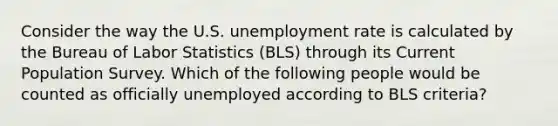 Consider the way the U.S. unemployment rate is calculated by the Bureau of Labor Statistics (BLS) through its Current Population Survey. Which of the following people would be counted as officially unemployed according to BLS criteria?