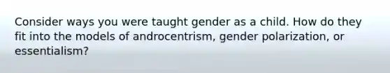 Consider ways you were taught gender as a child. How do they fit into the models of androcentrism, gender polarization, or essentialism?