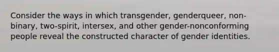 Consider the ways in which transgender, genderqueer, non-binary, two-spirit, intersex, and other gender-nonconforming people reveal the constructed character of gender identities.