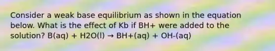 Consider a weak base equilibrium as shown in the equation below. What is the effect of Kb if BH+ were added to the solution? B(aq) + H2O(l) → BH+(aq) + OH-(aq)