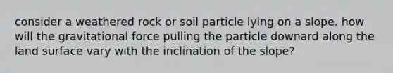 consider a weathered rock or soil particle lying on a slope. how will the gravitational force pulling the particle downard along the land surface vary with the inclination of the slope?