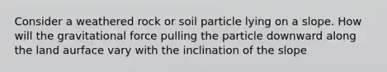 Consider a weathered rock or soil particle lying on a slope. How will the gravitational force pulling the particle downward along the land aurface vary with the inclination of the slope