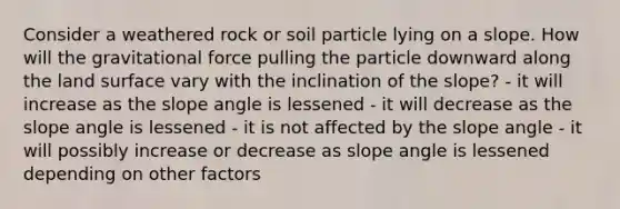 Consider a weathered rock or soil particle lying on a slope. How will the gravitational force pulling the particle downward along the land surface vary with the inclination of the slope? - it will increase as the slope angle is lessened - it will decrease as the slope angle is lessened - it is not affected by the slope angle - it will possibly increase or decrease as slope angle is lessened depending on other factors