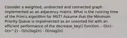 Consider a weighted, undirected and connected graph implemented as an adjacency matrix. What is the running time of the Prim's algorithm for MST? Assume that the Minimum Priority Queue is implemented as an unsorted list with an efficient performance of the decrease_key() function. - O(n) - O(n^2) - O(n2log2n) - O(nlog2n)