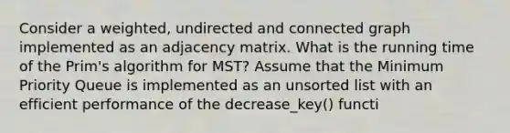 Consider a weighted, undirected and connected graph implemented as an adjacency matrix. What is the running time of the Prim's algorithm for MST? Assume that the Minimum Priority Queue is implemented as an unsorted list with an efficient performance of the decrease_key() functi