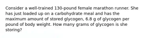 Consider a well‑trained 130‑pound female marathon runner. She has just loaded up on a carbohydrate meal and has the maximum amount of stored glycogen, 6.8 g of glycogen per pound of body weight. How many grams of glycogen is she storing?