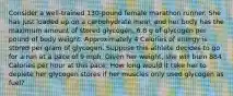 Consider a well-trained 130-pound female marathon runner. She has just loaded up on a carbohydrate meal, and her body has the maximum amount of stored glycogen, 6.8 g of glycogen per pound of body weight. Approximately 4 Calories of energy is stored per gram of glycogen. Suppose this athlete decides to go for a run at a pace of 9 mph. Given her weight, she will burn 884 Calories per hour at this pace. How long would it take her to deplete her glycogen stores if her muscles only used glycogen as fuel?