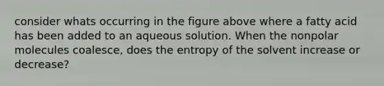 consider whats occurring in the figure above where a fatty acid has been added to an aqueous solution. When the nonpolar molecules coalesce, does the entropy of the solvent increase or decrease?