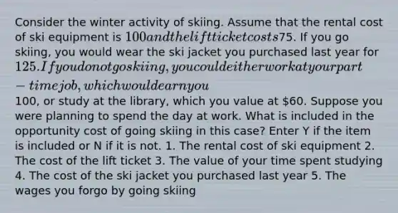 Consider the winter activity of skiing. Assume that the rental cost of ski equipment is 100 and the lift ticket costs75. If you go skiing, you would wear the ski jacket you purchased last year for 125. If you do not go skiing, you could either work at your part-time job, which would earn you100, or study at the library, which you value at 60. Suppose you were planning to spend the day at work. What is included in the opportunity cost of going skiing in this case? Enter Y if the item is included or N if it is not. 1. The rental cost of ski equipment 2. The cost of the lift ticket 3. The value of your time spent studying 4. The cost of the ski jacket you purchased last year 5. The wages you forgo by going skiing