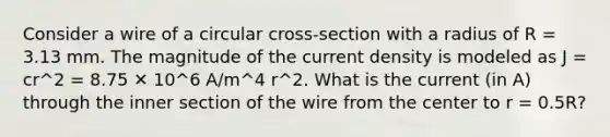 Consider a wire of a circular cross-section with a radius of R = 3.13 mm. The magnitude of the current density is modeled as J = cr^2 = 8.75 ✕ 10^6 A/m^4 r^2. What is the current (in A) through the inner section of the wire from the center to r = 0.5R?