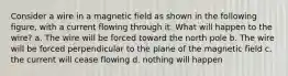 Consider a wire in a magnetic field as shown in the following figure, with a current flowing through it. What will happen to the wire? a. The wire will be forced toward the north pole b. The wire will be forced perpendicular to the plane of the magnetic field c. the current will cease flowing d. nothing will happen