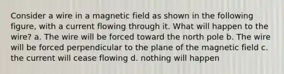 Consider a wire in a magnetic field as shown in the following figure, with a current flowing through it. What will happen to the wire? a. The wire will be forced toward the north pole b. The wire will be forced perpendicular to the plane of the magnetic field c. the current will cease flowing d. nothing will happen