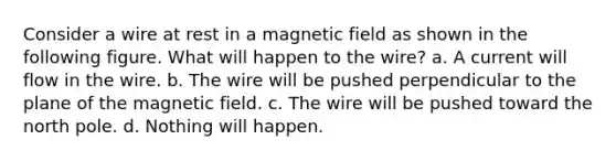 Consider a wire at rest in a magnetic field as shown in the following figure. What will happen to the wire? a. A current will flow in the wire. b. The wire will be pushed perpendicular to the plane of the magnetic field. c. The wire will be pushed toward the north pole. d. Nothing will happen.