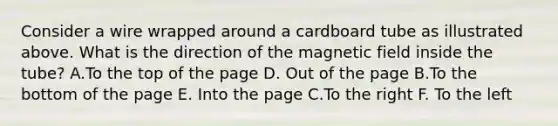 Consider a wire wrapped around a cardboard tube as illustrated above. What is the direction of the magnetic field inside the tube? A.To the top of the page D. Out of the page B.To the bottom of the page E. Into the page C.To the right F. To the left