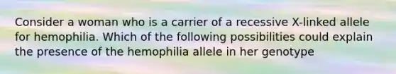 Consider a woman who is a carrier of a recessive X-linked allele for hemophilia. Which of the following possibilities could explain the presence of the hemophilia allele in her genotype