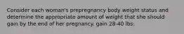 Consider each woman's prepregnancy body weight status and determine the appropriate amount of weight that she should gain by the end of her pregnancy. gain 28-40 lbs: