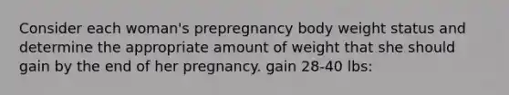 Consider each woman's prepregnancy body weight status and determine the appropriate amount of weight that she should gain by the end of her pregnancy. gain 28-40 lbs: