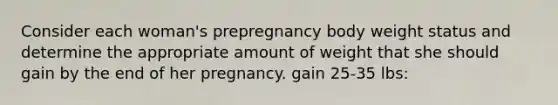 Consider each woman's prepregnancy body weight status and determine the appropriate amount of weight that she should gain by the end of her pregnancy. gain 25-35 lbs: