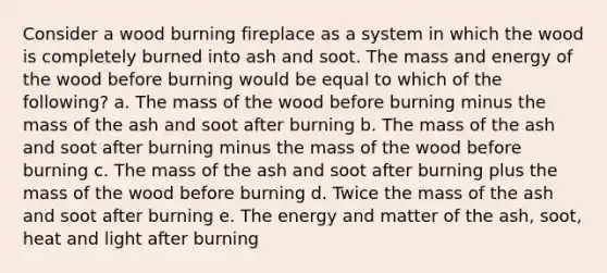 Consider a wood burning fireplace as a system in which the wood is completely burned into ash and soot. The mass and energy of the wood before burning would be equal to which of the following? a. The mass of the wood before burning minus the mass of the ash and soot after burning b. The mass of the ash and soot after burning minus the mass of the wood before burning c. The mass of the ash and soot after burning plus the mass of the wood before burning d. Twice the mass of the ash and soot after burning e. The energy and matter of the ash, soot, heat and light after burning