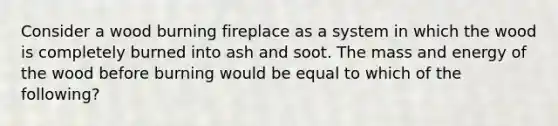 Consider a wood burning fireplace as a system in which the wood is completely burned into ash and soot. The mass and energy of the wood before burning would be equal to which of the following?