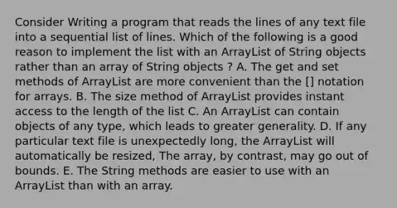 Consider Writing a program that reads the lines of any text file into a sequential list of lines. Which of the following is a good reason to implement the list with an ArrayList of String objects rather than an array of String objects ? A. The get and set methods of ArrayList are more convenient than the [] notation for arrays. B. The size method of ArrayList provides instant access to the length of the list C. An ArrayList can contain objects of any type, which leads to greater generality. D. If any particular text file is unexpectedly long, the ArrayList will automatically be resized, The array, by contrast, may go out of bounds. E. The String methods are easier to use with an ArrayList than with an array.