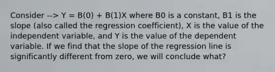 Consider --> Y = Β(0) + Β(1)X where Β0 is a constant, Β1 is the slope (also called the regression coefficient), X is the value of the independent variable, and Y is the value of the dependent variable. If we find that the slope of the regression line is significantly different from zero, we will conclude what?