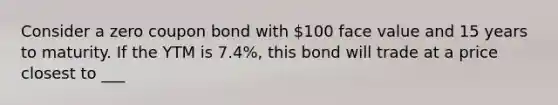 Consider a zero coupon bond with 100 face value and 15 years to maturity. If the YTM is 7.4%, this bond will trade at a price closest to ___