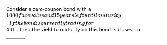 Consider a zero-coupon bond with a 1000 face value and 15 years left until maturity. If the bond is currently trading for431 , then the yield to maturity on this bond is closest to ________.