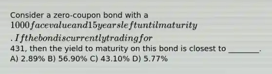 Consider a zero-coupon bond with a 1000 face value and 15 years left until maturity. If the bond is currently trading for431, then the yield to maturity on this bond is closest to ________. A) 2.89% B) 56.90% C) 43.10% D) 5.77%