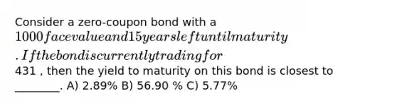 Consider a zero-coupon bond with a 1000 face value and 15 years left until maturity. If the bond is currently trading for431 , then the yield to maturity on this bond is closest to ________. A) 2.89% B) 56.90 % C) 5.77%