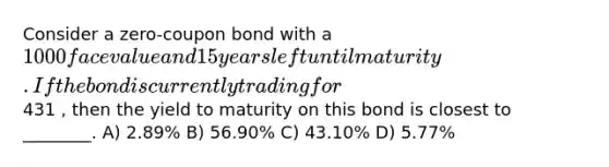 Consider a zero-coupon bond with a 1000 face value and 15 years left until maturity. If the bond is currently trading for431 , then the yield to maturity on this bond is closest to ________. A) 2.89% B) 56.90% C) 43.10% D) 5.77%