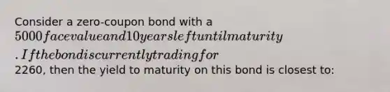 Consider a zero-coupon bond with a 5000 face value and 10 years left until maturity. If the bond is currently trading for2260, then the yield to maturity on this bond is closest to: