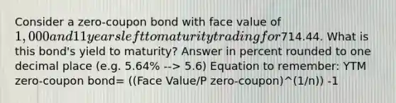 Consider a zero-coupon bond with face value of 1,000 and 11 years left to maturity trading for714.44. What is this bond's yield to maturity? Answer in percent rounded to one decimal place (e.g. 5.64% --> 5.6) Equation to remember: YTM zero-coupon bond= ((Face Value/P zero-coupon)^(1/n)) -1