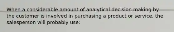 When a considerable amount of analytical decision making by the customer is involved in purchasing a product or service, the salesperson will probably use: