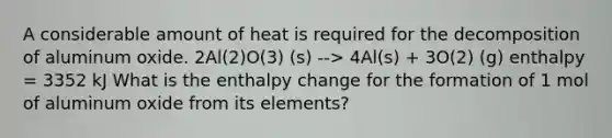 A considerable amount of heat is required for the decomposition of aluminum oxide. 2Al(2)O(3) (s) --> 4Al(s) + 3O(2) (g) enthalpy = 3352 kJ What is the enthalpy change for the formation of 1 mol of aluminum oxide from its elements?