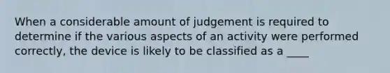 When a considerable amount of judgement is required to determine if the various aspects of an activity were performed correctly, the device is likely to be classified as a ____