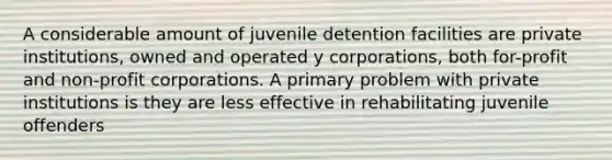 A considerable amount of juvenile detention facilities are private institutions, owned and operated y corporations, both for-profit and non-profit corporations. A primary problem with private institutions is they are less effective in rehabilitating juvenile offenders