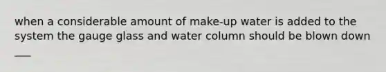 when a considerable amount of make-up water is added to the system the gauge glass and water column should be blown down ___