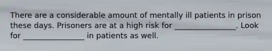 There are a considerable amount of mentally ill patients in prison these days. Prisoners are at a high risk for ________________. Look for ________________ in patients as well.