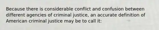 Because there is considerable conflict and confusion between different agencies of criminal justice, an accurate definition of American criminal justice may be to call it: