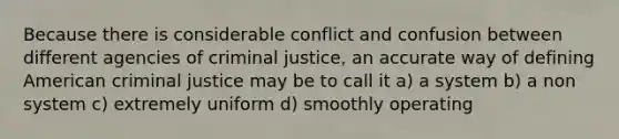 Because there is considerable conflict and confusion between different agencies of criminal justice, an accurate way of defining American criminal justice may be to call it a) a system b) a non system c) extremely uniform d) smoothly operating