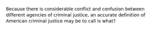 Because there is considerable conflict and confusion between different agencies of criminal justice, an accurate definition of American criminal justice may be to call is what?