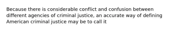 Because there is considerable conflict and confusion between different agencies of criminal justice, an accurate way of defining American criminal justice may be to call it